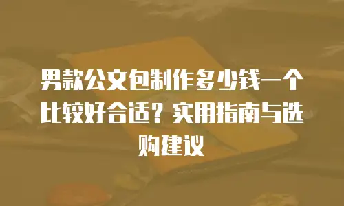 男款公文包制作多少钱一个比较好合适？实用指南与选购建议