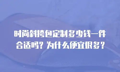 时尚斜挎包定制多少钱一件合适吗？为什么便宜很多？