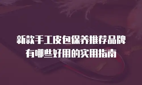 新款手工皮包保养推荐品牌有哪些好用的实用指南