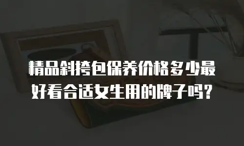 精品斜挎包保养价格多少最好看合适女生用的牌子吗？