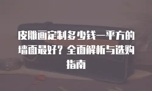 皮雕画定制多少钱一平方的墙面最好？全面解析与选购指南