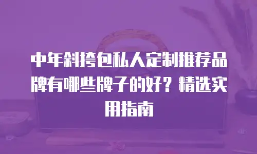 中年斜挎包私人定制推荐品牌有哪些牌子的好？精选实用指南