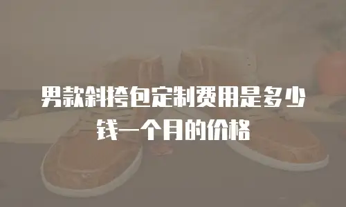 男款斜挎包定制费用是多少钱一个月的价格