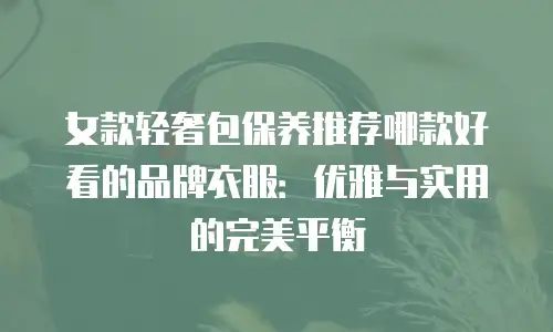 女款轻奢包保养推荐哪款好看的品牌衣服：优雅与实用的完美平衡