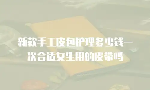 新款手工皮包护理多少钱一次合适女生用的皮带吗