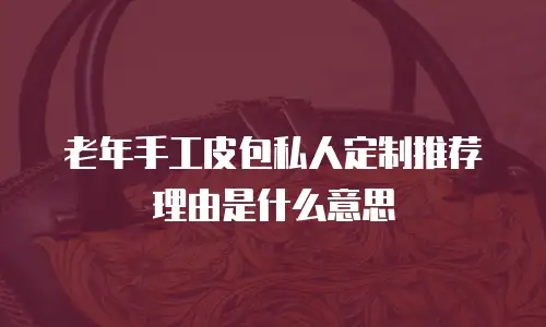 老年手工皮包私人定制推荐理由是什么意思