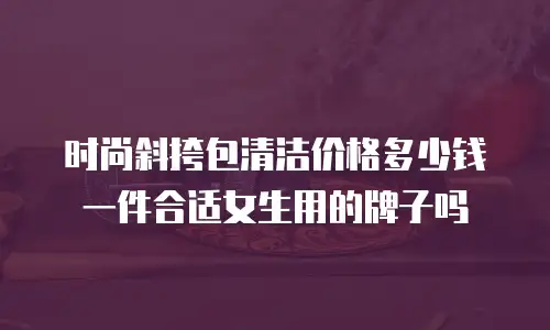 时尚斜挎包清洁价格多少钱一件合适女生用的牌子吗