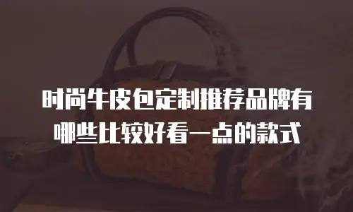 时尚牛皮包定制推荐品牌有哪些比较好看一点的款式