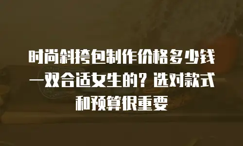 时尚斜挎包制作价格多少钱一双合适女生的？选对款式和预算很重要