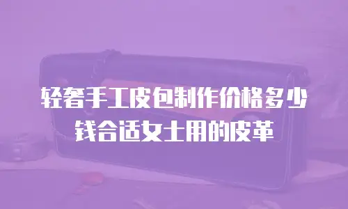 轻奢手工皮包制作价格多少钱合适女士用的皮革