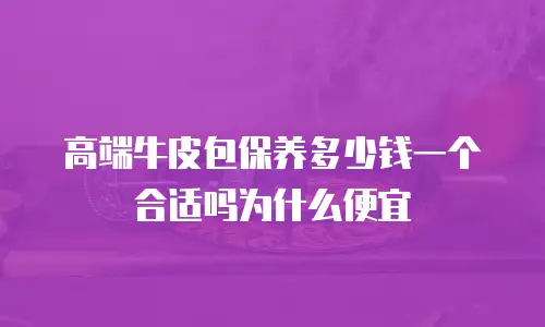 高端牛皮包保养多少钱一个合适吗为什么便宜