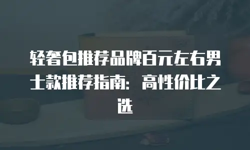 轻奢包推荐品牌百元左右男士款推荐指南：高性价比之选
