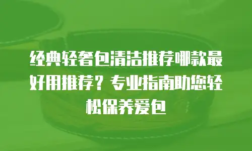 经典轻奢包清洁推荐哪款最好用推荐？专业指南助您轻松保养爱包