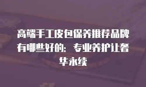 高端手工皮包保养推荐品牌有哪些好的：专业养护让奢华永续