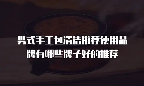 男式手工包清洁推荐使用品牌有哪些牌子好的推荐