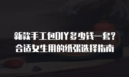 新款手工包DIY多少钱一套？合适女生用的纸张选择指南