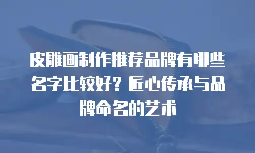 皮雕画制作推荐品牌有哪些名字比较好？匠心传承与品牌命名的艺术