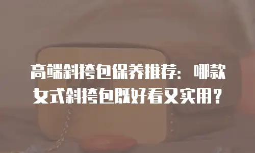 高端斜挎包保养推荐：哪款女式斜挎包既好看又实用？