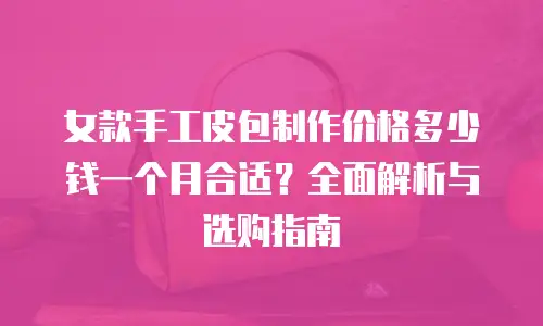 女款手工皮包制作价格多少钱一个月合适？全面解析与选购指南
