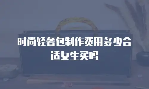 时尚轻奢包制作费用多少合适女生买吗