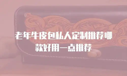 老年牛皮包私人定制推荐哪款好用一点推荐