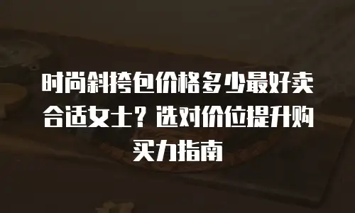 时尚斜挎包价格多少最好卖合适女士？选对价位提升购买力指南
