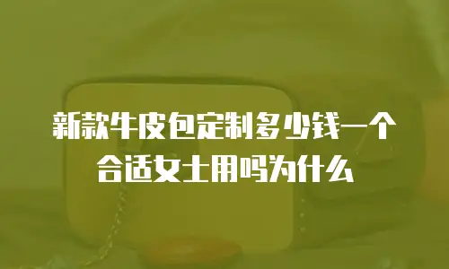 新款牛皮包定制多少钱一个合适女士用吗为什么