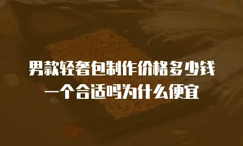 男款轻奢包制作价格多少钱一个合适吗为什么便宜