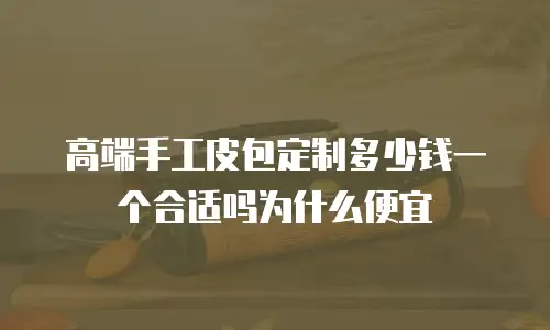 高端手工皮包定制多少钱一个合适吗为什么便宜