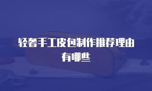 轻奢手工皮包制作推荐理由有哪些