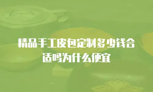 精品手工皮包定制多少钱合适吗为什么便宜
