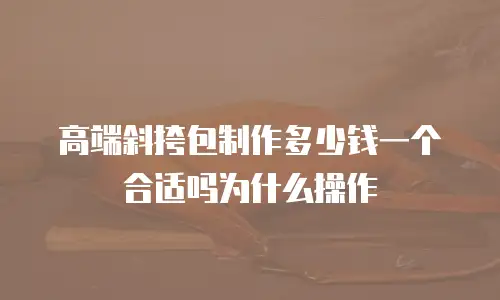 高端斜挎包制作多少钱一个合适吗为什么操作