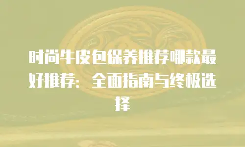 时尚牛皮包保养推荐哪款最好推荐：全面指南与终极选择