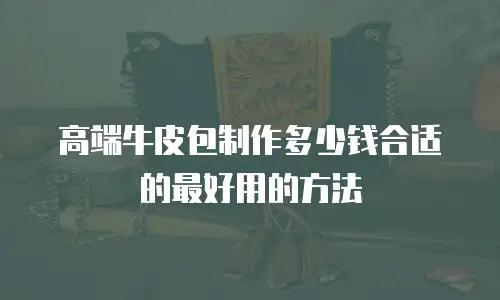 高端牛皮包制作多少钱合适的最好用的方法
