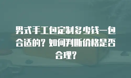 男式手工包定制多少钱一包合适的？如何判断价格是否合理？