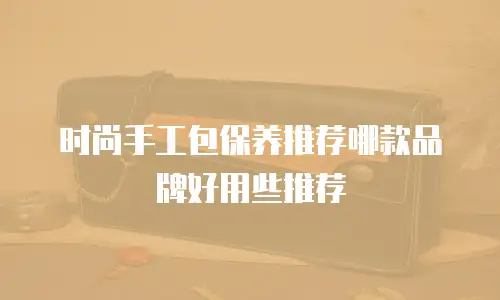 时尚手工包保养推荐哪款品牌好用些推荐