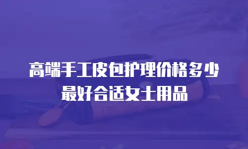 高端手工皮包护理价格多少最好合适女士用品