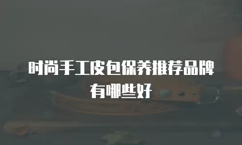 时尚手工皮包保养推荐品牌有哪些好