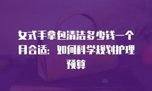 女式手拿包清洁多少钱一个月合适：如何科学规划护理预算