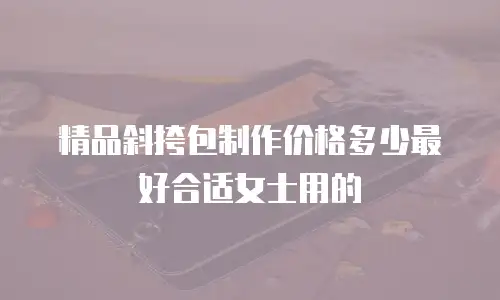 精品斜挎包制作价格多少最好合适女士用的