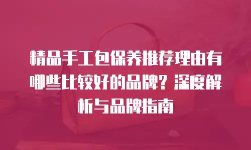 精品手工包保养推荐理由有哪些比较好的品牌？深度解析与品牌指南