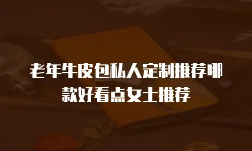老年牛皮包私人定制推荐哪款好看点女士推荐