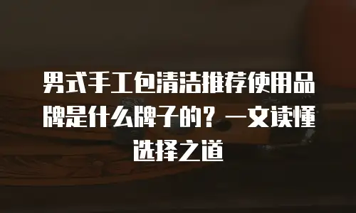 男式手工包清洁推荐使用品牌是什么牌子的？一文读懂选择之道