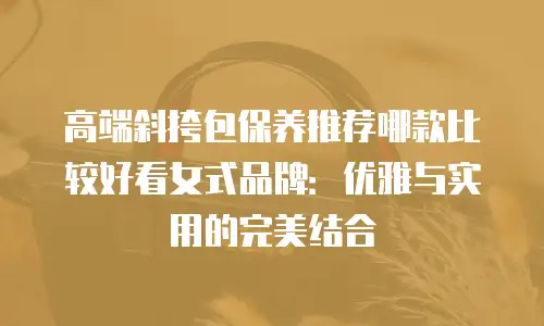 高端斜挎包保养推荐哪款比较好看女式品牌：优雅与实用的完美结合