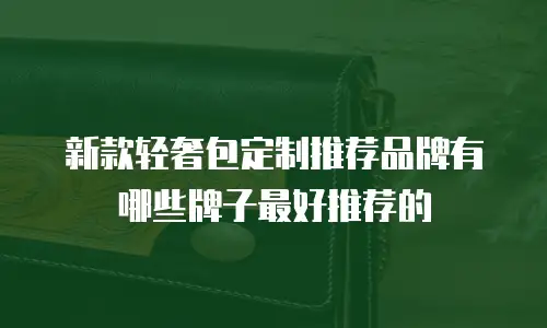 新款轻奢包定制推荐品牌有哪些牌子最好推荐的