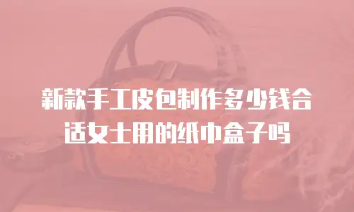 新款手工皮包制作多少钱合适女士用的纸巾盒子吗