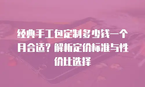 经典手工包定制多少钱一个月合适？解析定价标准与性价比选择