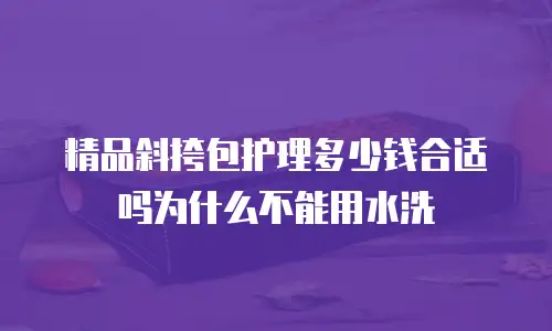 精品斜挎包护理多少钱合适吗为什么不能用水洗