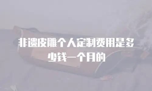 非遗皮雕个人定制费用是多少钱一个月的
