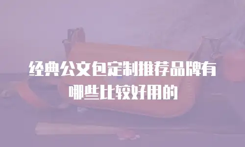 经典公文包定制推荐品牌有哪些比较好用的